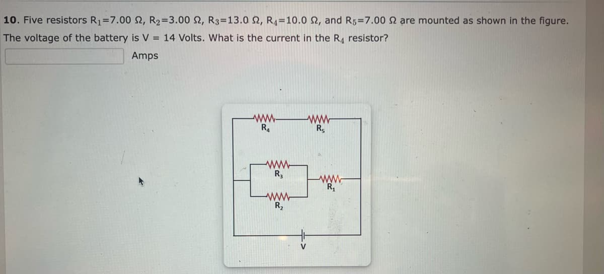 10. Five resistors R₁=7.00 S2, R₂ =3.00 2, R3-13.0 2, R4 10.0 2, and R5=7.00 2 are mounted as shown in the figure.
The voltage of the battery is V = 14 Volts. What is the current in the R₁ resistor?
Amps
www-
R₁
www
R3
R₂
www
R₁
www
R₁