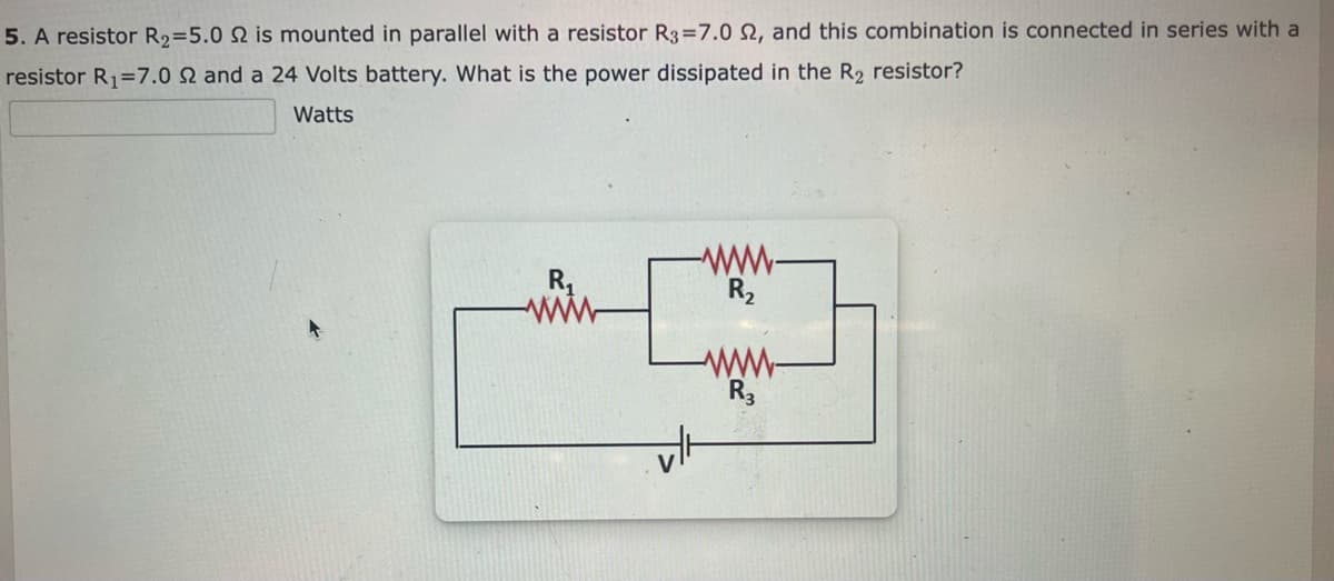 5. A resistor R₂=5.0 2 is mounted in parallel with a resistor R3 =7.0 2, and this combination is connected in series with a
resistor R₁ 7.0 2 and a 24 Volts battery. What is the power dissipated in the R₂ resistor?
Watts
R₁
R₂
www-
R3
vlt