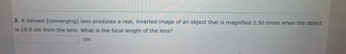 2. A convex (converging) lens produces a real, inverted image of an object that is magnified 2.50 times when the object
is 19.0 cm from the lens. What is the focal length of the lens?
cm