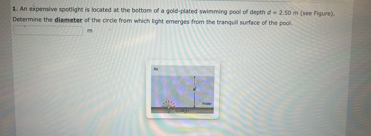1. An expensive spotlight is located at the bottom of a gold-plated swimming pool of depth d = 2.50 m (see Figure).
Determine the diameter of the circle from which light emerges from the tranquil surface of the pool.
m
Air
Spotlight
Water