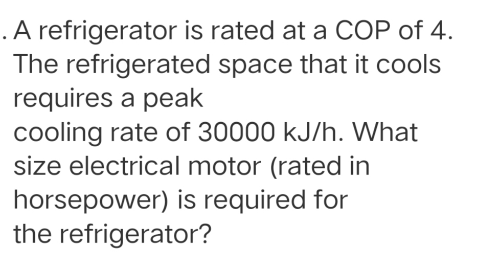 .A refrigerator is rated at a COP of 4.
The refrigerated space that it cools
requires a peak
cooling rate of 30000 kJ/h. What
size electrical motor (rated in
horsepower) is required for
the refrigerator?

