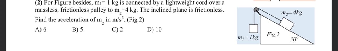 (2) For Figure besides, mi= 1 kg is connected by a lightweight cord over a
massless, frictionless pulley to m₂=4 kg. The inclined plane is frictionless.
Find the acceleration of m₂ in m/s². (Fig.2)
A) 6
B) 5
C) 2
D) 10
m₁= 1kg
Fig.2
m₂ = 4kg
30⁰