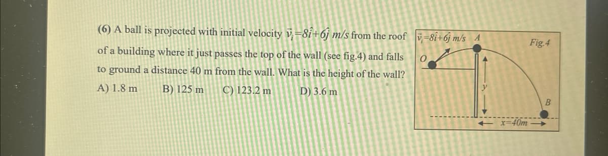 (6) A ball is projected with initial velocity v=8i+6j m/s from the roof -8i+6j m/s A
of a building where it just passes the top of the wall (see fig.4) and falls
to ground a distance 40 m from the wall. What is the height of the wall?
A) 1.8 m
D) 3.6 m
B) 125 m
C) 123.2 m
O
+x=40m
Fig.4
B