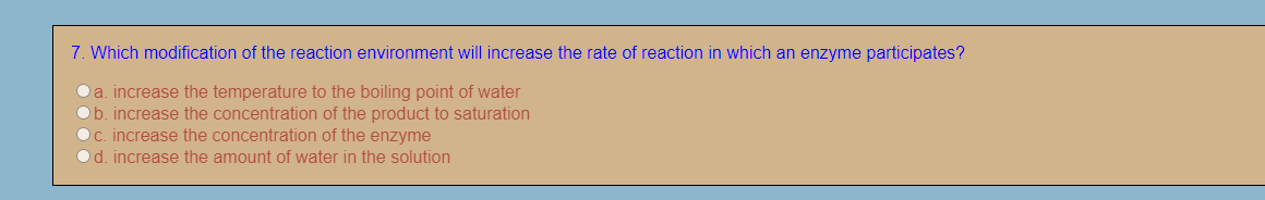 7. Which modification of the reaction environment will increase the rate of reaction in which an enzyme participates?
a. increase the temperature to the boiling point of water
Ob. increase the concentration of the product to saturation
c. increase the concentration of the enzyme
d. increase the amount of water in the solution
