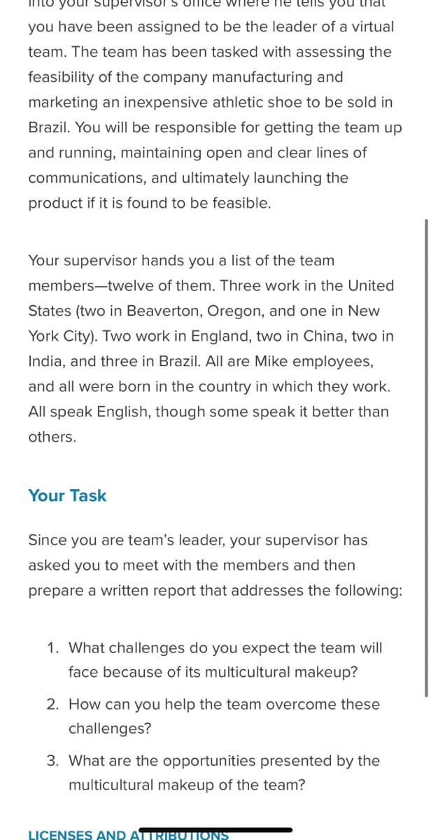 S office wh
he tells yo
you have been assigned to be the leader of a virtual
team. The team has been tasked with assessing the
feasibility of the company manufacturing and
marketing an inexpensive athletic shoe to be sold in
Brazil. You will be responsible for getting the team up
and running, maintaining open and clear lines of
communications, and ultimately launching the
product if it is found to be feasible.
Your supervisor hands you a list of the team
members-twelve of them. Three work in the United
States (two in Beaverton, Oregon, and one in New
York City). Two work in England, two in China, two in
India, and three in Brazil. All are Mike employees,
and all were born in the country in which they work.
All speak English, though some speak it better than
others.
Your Task
Since you are team's leader, your supervisor has
asked you to meet with the members and then
prepare a written report that addresses the following:
1. What challenges do you expect the team will
face because of its multicultural makeup?
2. How can you help the team overcome these
challenges?
3. What are the opportunities presented by the
multicultural makeup of the team?
LICENSES AND ATTRIBUTIONS