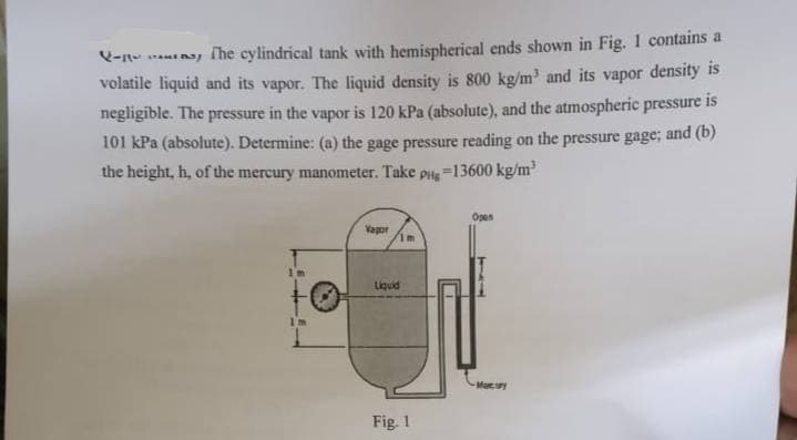 -
The cylindrical tank with hemispherical ends shown in Fig. 1 contains a
volatile liquid and its vapor. The liquid density is 800 kg/m³ and its vapor density is
negligible. The pressure in the vapor is 120 kPa (absolute), and the atmospheric pressure is
101 kPa (absolute). Determine: (a) the gage pressure reading on the pressure gage; and (b)
the height, h, of the mercury manometer. Take pug-13600 kg/m³
I'm
Vapor
1m
Liquid
Fig. 1
Open
-Moury