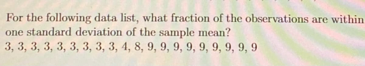 For the following data list, what fraction of the observations are within
one standard deviation of the sample mean?
3, 3, 3, 3, 3, 3, 3, 3, 3, 4, 8, 9, 9, 9, 9, 9, 9, 9, 9, 9
