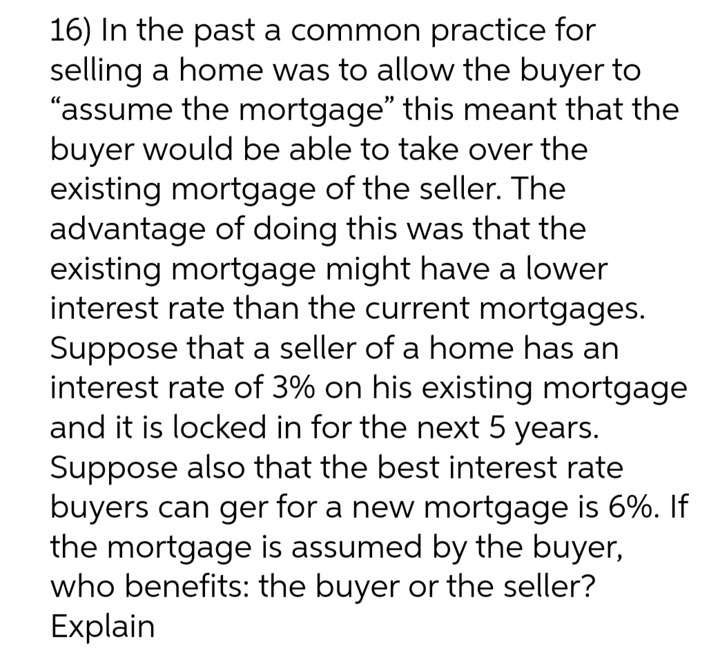 16) In the past a common practice for
selling a home was to allow the buyer to
"assume the mortgage" this meant that the
buyer would be able to take over the
existing mortgage of the seller. The
advantage of doing this was that the
existing mortgage might have a lower
interest rate than the current mortgages.
Suppose that a seller of a home has an
interest rate of 3% on his existing mortgage
and it is locked in for the next 5 years.
Suppose also that the best interest rate
buyers can ger for a new mortgage is 6%. If
the mortgage is assumed by the buyer,
who benefits: the buyer or the seller?
Explain

