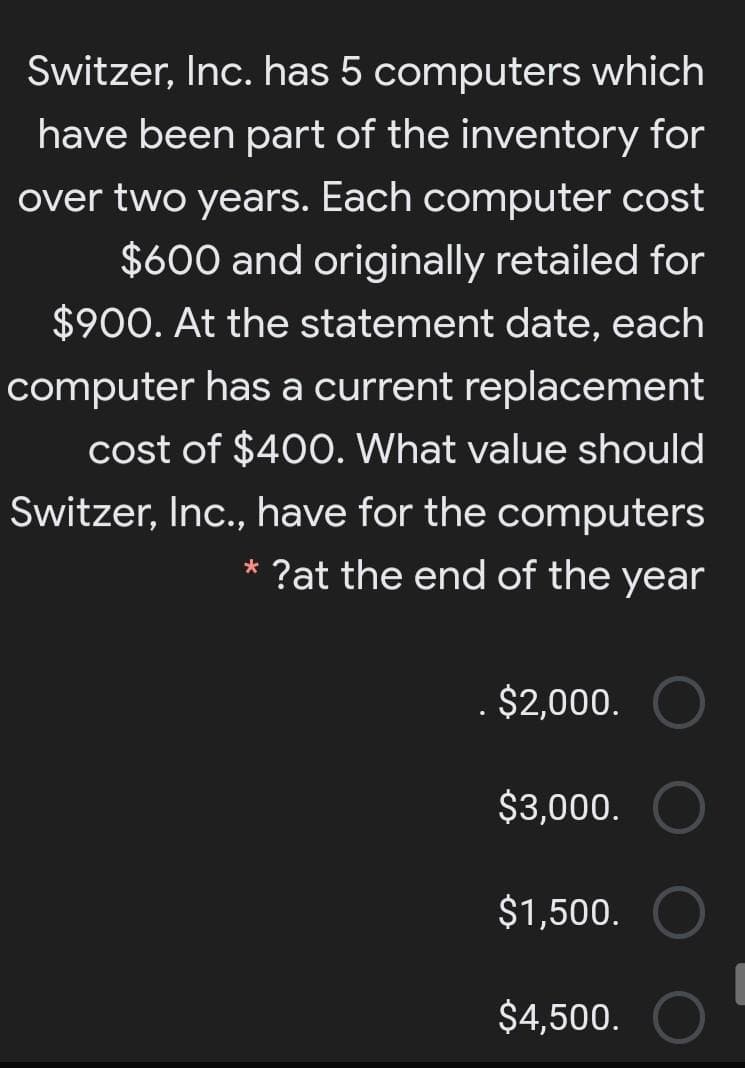 Switzer, Inc. has 5 computers which
have been part of the inventory for
over two years. Each computer cost
$600 and originally retailed for
$900. At the statement date, each
computer has a current replacement
cost of $400. What value should
Switzer, Inc., have for the computers
?at the end of the year
$2,000.
$3,000.
$1,500.
$4,500.
