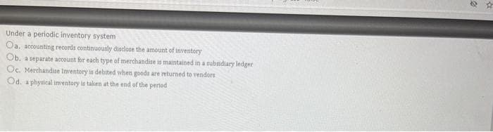 Under a periodic inventory system
Oa. accounting records continuounly disclose the amount of inventory
Ob. a separate account for each type of merchandise is maintained in a subndiary ledger
Oc. Merchandise Inventory is debited when goods are returned to vendors
Od. a phytical imventory is taken at the end of the pertod
