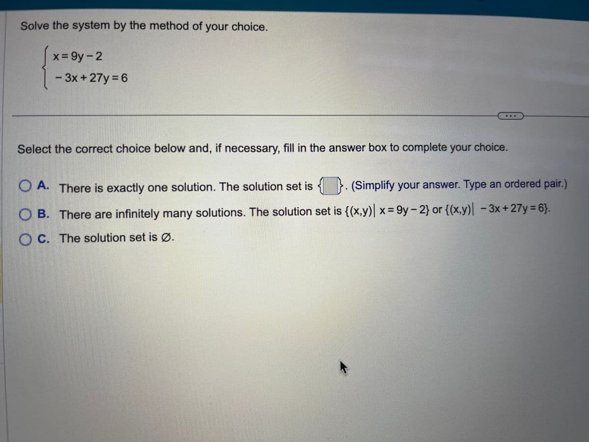 Solve the system by the method of your choice.
x=9y-2
- 3x + 27y=6
Select the correct choice below and, if necessary, fill in the answer box to complete your choice.
A. There is exactly one solution. The solution set is. (Simplify your answer. Type an ordered pair.)
OB. There are infinitely many solutions. The solution set is {(x,y)| x=9y-2} or {(x,y) -3x+27y=6}.
OC. The solution set is Ø.