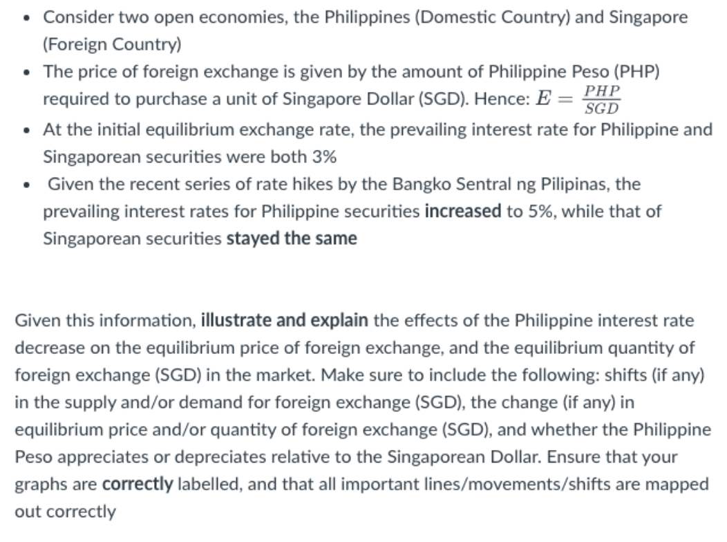 • Consider two open economies, the Philippines (Domestic Country) and Singapore
(Foreign Country)
• The price of foreign exchange is given by the amount of Philippine Peso (PHP)
required to purchase a unit of Singapore Dollar (SGD). Hence: E = PHP
SGD
• At the initial equilibrium exchange rate, the prevailing interest rate for Philippine and
Singaporean securities were both 3%
• Given the recent series of rate hikes by the Bangko Sentral ng Pilipinas, the
prevailing interest rates for Philippine securities increased to 5%, while that of
Singaporean securities stayed the same
Given this information, illustrate and explain the effects of the Philippine interest rate
decrease on the equilibrium price of foreign exchange, and the equilibrium quantity of
foreign exchange (SGD) in the market. Make sure to include the following: shifts (if any)
in the supply and/or demand for foreign exchange (SGD), the change (if any) in
equilibrium price and/or quantity of foreign exchange (SGD), and whether the Philippine
Peso appreciates or depreciates relative to the Singaporean Dollar. Ensure that your
graphs are correctly labelled, and that all important lines/movements/shifts are mapped
out correctly