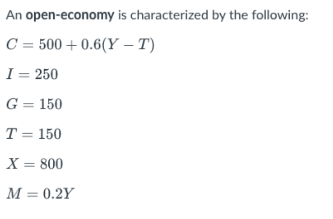 An
open-economy is characterized by the following:
C = 500+ 0.6(Y - T)
I = 250
G = 150
T = 150
X = 800
M = 0.2Y