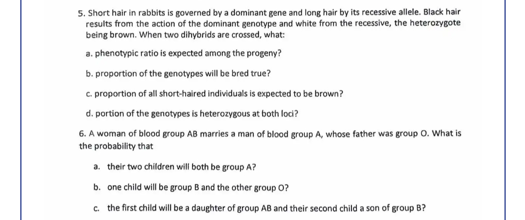 5. Short hair in rabbits is governed by a dominant gene and long hair by its recessive allele. Black hair
results from the action of the dominant genotype and white from the recessive, the heterozygote
being brown. When two dihybrids are crossed, what:
a. phenotypic ratio is expected among the progeny?
b. proportion of the genotypes will be bred true?
c. proportion of all short-haired individuals is expected to be brown?
d. portion of the genotypes is heterozygous at both loci?
6. A woman of blood group AB marries a man of blood group A, whose father was group O. What is
the probability that
a. their two children will both be group A?
b. one child will be group B and the other group O?
c. the first child will be a daughter of group AB and their second child a son of group B?