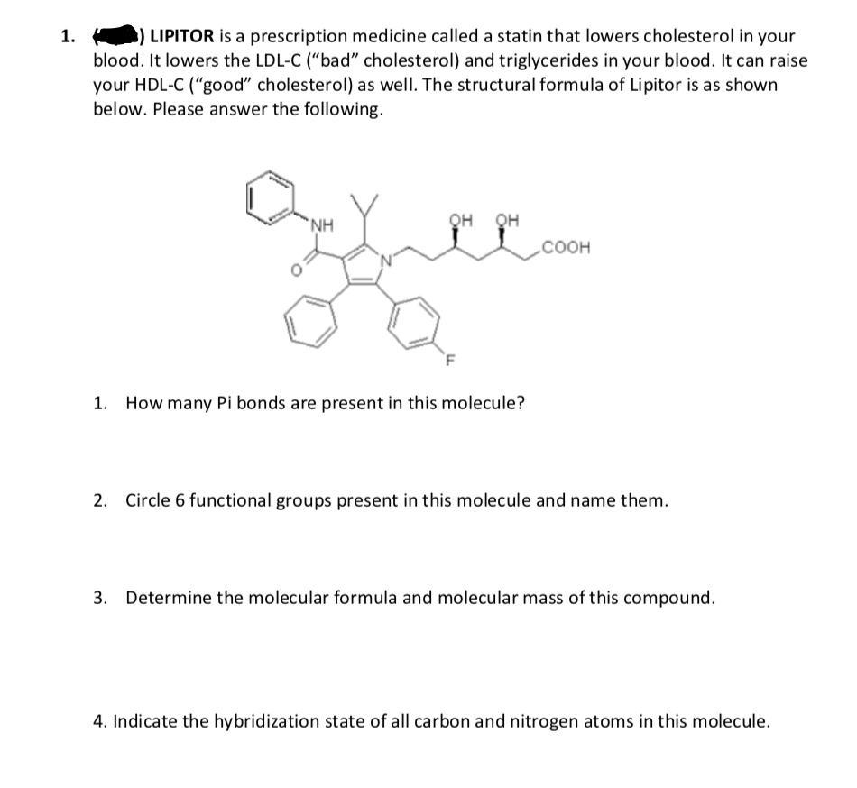 LIPITOR is a prescription medicine called a statin that lowers cholesterol in your
blood. It lowers the LDL-C (“bad" cholesterol) and triglycerides in your blood. It can raise
your HDL-C ("good" cholesterol) as well. The structural formula of Lipitor is as shown
below. Please answer the following.
`NH
QH QH
соон
`F
1. How many Pi bonds are present in this molecule?
2. Circle 6 functional groups present in this molecule and name them.
3. Determine the molecular formula and molecular mass of this compound.
