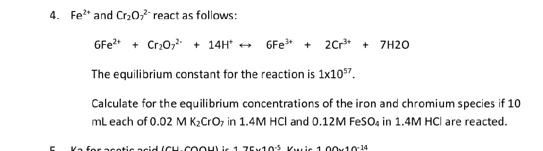 4. Fe²+ and Cr₂0₂² react as follows:
C
6Fe²+ + Cr₂O7²- + 14H* →
6Fe³+ +
The equilibrium constant for the reaction is 1x1057.
Calculate for the equilibrium concentrations of the iron and chromium species if 10
mL each of 0.02 M K₂CrO7 in 1.4M HCI and 0.12 M FeSO4 in 1.4M HCl are reacted.
2 Cr³+ + 7H20
Ka for acotic acid (CH-COOH) is 1 75x10-5 Kwic 1.00x10-14