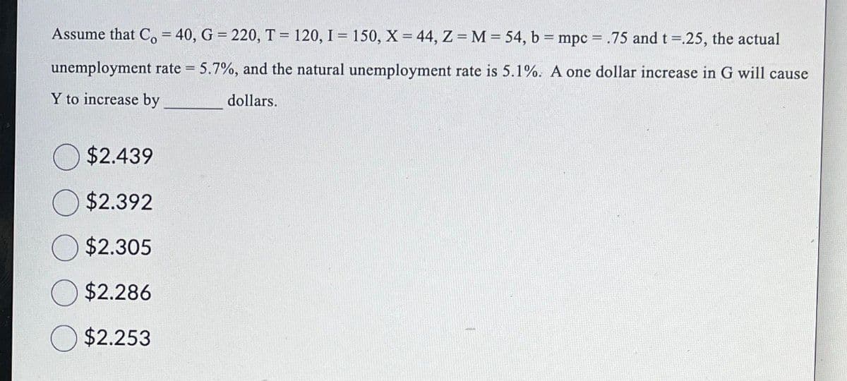 ==
Assume that Co = 40, G = 220, T = 120, I = 150, X = 44, Z = M = 54, b = mpc = .75 and t =.25, the actual
unemployment rate = 5.7%, and the natural unemployment rate is 5.1%. A one dollar increase in G will cause
Y to increase by
dollars.
$2.439
$2.392
$2.305
$2.286
$2.253