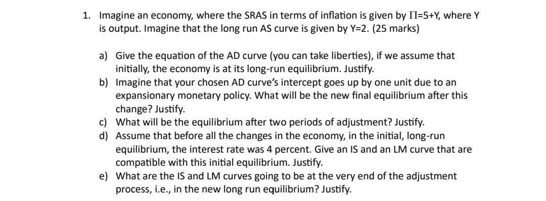 1. Imagine an economy, where the SRAS in terms of inflation is given by II=5+Y, where Y
is output. Imagine that the long run AS curve is given by Y=2. (25 marks)
a) Give the equation of the AD curve (you can take liberties), if we assume that
initially, the economy is at its long-run equilibrium. Justify.
b) Imagine that your chosen AD curve's intercept goes up by one unit due to an
expansionary monetary policy. What will be the new final equilibrium after this
change? Justify.
c) What will be the equilibrium after two periods of adjustment? Justify.
d) Assume that before all the changes in the economy, in the initial, long-run
equilibrium, the interest rate was 4 percent. Give an IS and an LM curve that are
compatible with this initial equilibrium. Justify.
e) What are the IS and LM curves going to be at the very end of the adjustment
process, i.e., in the new long run equilibrium? Justify.