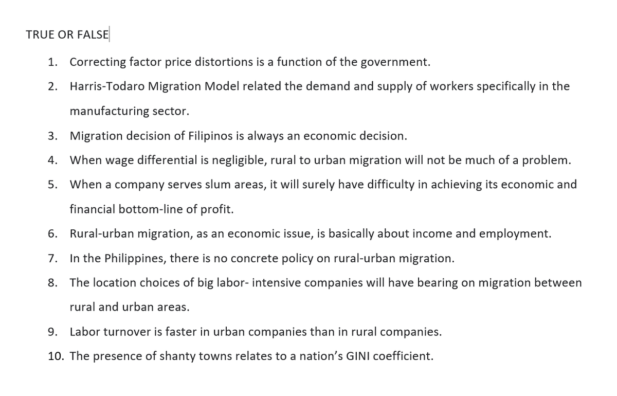 TRUE OR FALSE
1. Correcting factor price distortions is a function of the government.
2. Harris-Todaro Migration Model related the demand and supply of workers specifically in the
manufacturing sector.
3. Migration decision of Filipinos is always an economic decision.
4. When wage differential is negligible, rural to urban migration will not be much of a problem.
5.
When a company serves slum areas, it will surely have difficulty in achieving its economic and
financial bottom-line of profit.
6. Rural-urban migration, as an economic issue, is ba
about income and employment.
7. In the Philippines, there is no concrete policy on rural-urban migration.
8. The location choices of big labor- intensive companies will have bearing on migration between
rural and urban areas.
9. Labor turnover is faster in urban companies than in rural companies.
10. The presence of shanty towns relates to a nation's GINI coefficient.
