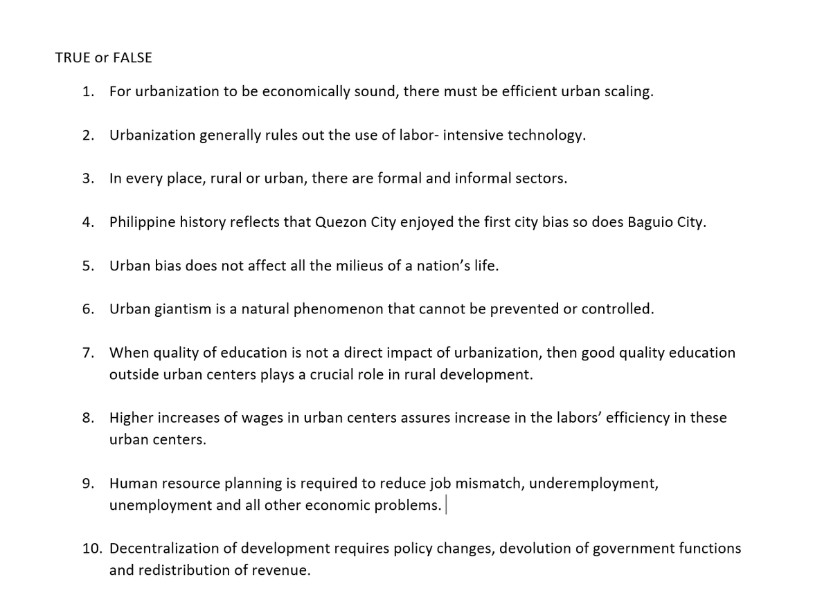 TRUE or FALSE
1. For urbanization to be economically sound, there must be efficient urban scaling.
2. Urbanization generally rules out the use of labor- intensive technology.
3.
In every place, rural or urban, there are formal and informal sectors.
4. Philippine history reflects that Quezon City enjoyed the first city bias so does Baguio City.
5. Urban bias does not affect all the milieus of a nation's life.
6. Urban giantism is a natural phenomenon that cannot be prevented or controlled.
7. When quality of education is not a direct impact of urbanization, then good quality education
outside urban centers plays a crucial role in rural development.
8. Higher increases of wages in urban centers assures increase in the labors' efficiency in these
urban centers.
9. Human resource planning is required to reduce job mismatch, underemployment,
unemployment and all other economic problems.
10. Decentralization of development requires policy changes, devolution of government functions
and redistribution of revenue.
