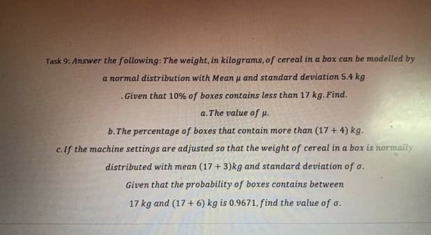 Task 9: Answer the following: The weight, in kilograms, of cereal in a box can be modelled by
a normal distribution with Mean u and standard deviation 5.4 kg
.Given that 10% of boxes contains less than 17 kg. Find.
a. The value of p.
b.The percentage of boxes that contain more than (17 +4) kg.
c.If the machine settings are adjusted so that the weight of cereal in a box is normally
distributed with mean (17 + 3)kg and standard deviation of o.
Given that the probability of boxes contains between
17 kg and (17 + 6) kg is 0.9671, find the value of o.

