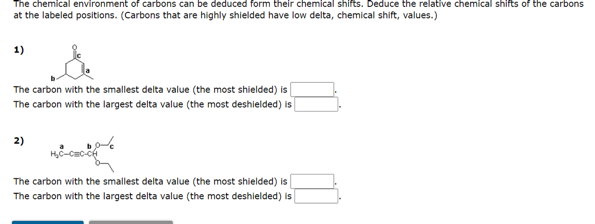 The chemical environment of carbons can be deduced form their chemical shifts. Deduce the relative chemical shifts of the carbons
at the labeled positions. (Carbons that are highly shielded have low delta, chemical shift, values.)
1)
The carbon with the smallest delta value (the most shielded) is
The carbon with the largest delta value (the most deshielded) is
2)
H,C-C=C-CH
The carbon with the smallest delta value (the most shielded) is
The carbon with the largest delta value (the most deshielded) is
