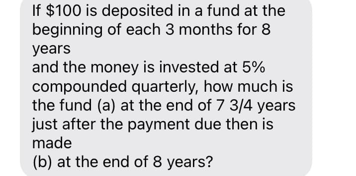 If $100 is deposited in a fund at the
beginning of each 3 months for 8
years
and the money is invested at 5%
compounded quarterly, how much is
the fund (a) at the end of 7 3/4 years
just after the payment due then is
made
(b) at the end of 8 years?