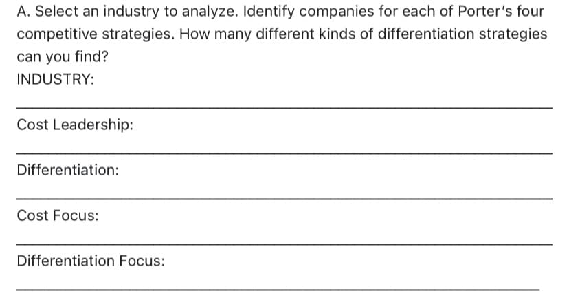 A. Select an industry to analyze. Identify companies for each of Porter's four
competitive strategies. How many different kinds of differentiation strategies
can you find?
INDUSTRY:
Cost Leadership:
Differentiation:
Cost Focus:
Differentiation Focus: