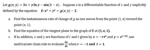 Let g(x, y) = 3x + ylny-sin(1-x). Suppose z is a differentiable function of x and y implicitly
defined by the equation E: 2 + y² = g(x,y) - 2.
a. Find the instantaneous rate of change of g as one moves from the point (1, e) toward the
point (e, 1).
b. Find the equation of the tangent plane to the graph of E at (1, e. 1).
c.
If in addition, x and y are functions of r and t given by x = -rt and y = er+²t, use
дz
multivariate chain rule to evaluate when r = -1 and t = 1.