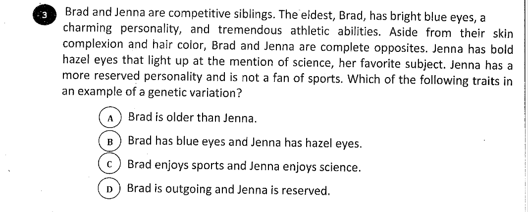 Brad and Jenna are competitive siblings. The eldest, Brad, has bright blue eyes, a
charming personality, and tremendous athletic abilities. Aside from their skin
complexion and hair color, Brad and Jenna are complete opposites. Jenna has bold
hazel eyes that light up at the mention of science, her favorite subject. Jenna has a
more reserved personality and is not a fan of sports. Which of the following traits in
an example of a genetic variation?
Brad is older than Jenna.
B
Brad has blue eyes and Jenna has hazel eyes.
Brad enjoys sports and Jenna enjoys science.
Brad is outgoing and Jenna is reserved.

