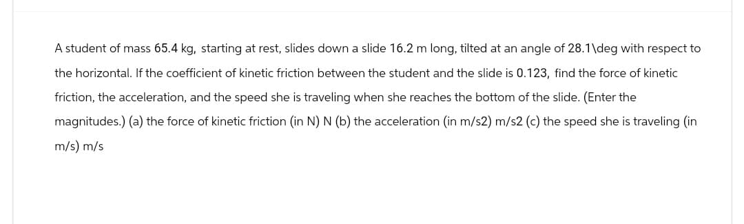 A student of mass 65.4 kg, starting at rest, slides down a slide 16.2 m long, tilted at an angle of 28.1\deg with respect to
the horizontal. If the coefficient of kinetic friction between the student and the slide is 0.123, find the force of kinetic
friction, the acceleration, and the speed she is traveling when she reaches the bottom of the slide. (Enter the
magnitudes.) (a) the force of kinetic friction (in N) N (b) the acceleration (in m/s2) m/s2 (c) the speed she is traveling (in
m/s) m/s