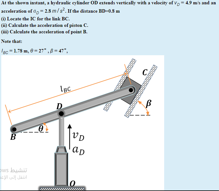 At the shown instant, a hydraulic cylinder OD extends vertically with a velocity of Vp = 4.9 m/s and an
acceleration of a, = 2.8 m/s?. If the distance BD=0.S m
(i) Locate the IC for the link BC.
(ii) Calculate the acceleration of piston C.
(iii) Calculate the acceleration of point B.
Note that:
IBc = 1.78 m, 0 = 27° , ß = 47°,
LBC
D
B
VD
ap
تنشيط DWs
انتقل إلى الإعد

