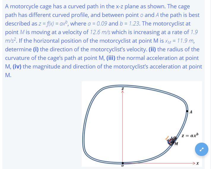 A motorcycle cage has a curved path in the x-z plane as shown. The cage
path has different curved profile, and between point o and A the path is best
described as z = f(x) = ax², where a = 0.09 and b = 1.23. The motorcyclist at
point M is moving at a velocity of 12.6 m/s which is increasing at a rate of 1.9
m/s?. If the horizontal position of the motorcyclist at point M is xM = 11.9 m,
determine (i) the direction of the motorcyclisť's velocity. (ii) the radius of the
curvature of the cage's path at point M, (iii) the normal acceleration at point
M, (iv) the magnitude and direction of the motorcyclist's acceleration at point
M.
A
(z = ax

