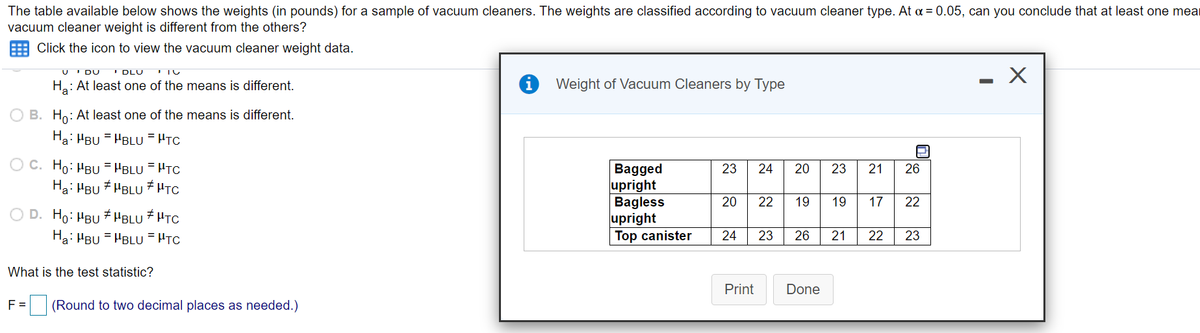 The table available below shows the weights (in pounds) for a sample of vacuum cleaners. The weights are classified according to vacuum cleaner type. At a = 0.05, can you conclude that at least one mear
vacuum cleaner weight is different from the others?
Click the icon to view the vacuum cleaner weight data.
I DU
I DLU
Ha: At least one of the means is different.
i Weight of Vacuum Cleaners by Type
O B. Ho: At least one of the means is different.
Ha: HBU = HBLU = HTC
O C. Ho: HBu = "BLU = HTC
Ha: HBU * HBLU # HTC
Bagged
upright
Bagless
upright
Top canister
23
24
20
23
21
26
20
22
19
19
17
22
O D. Ho: HBU # HBLU # HTC
Ha: HBU = HBLU = HTC
24
23
26
21
22
23
What is the test statistic?
Print
Done
F =
(Round to two decimal places as needed.)
