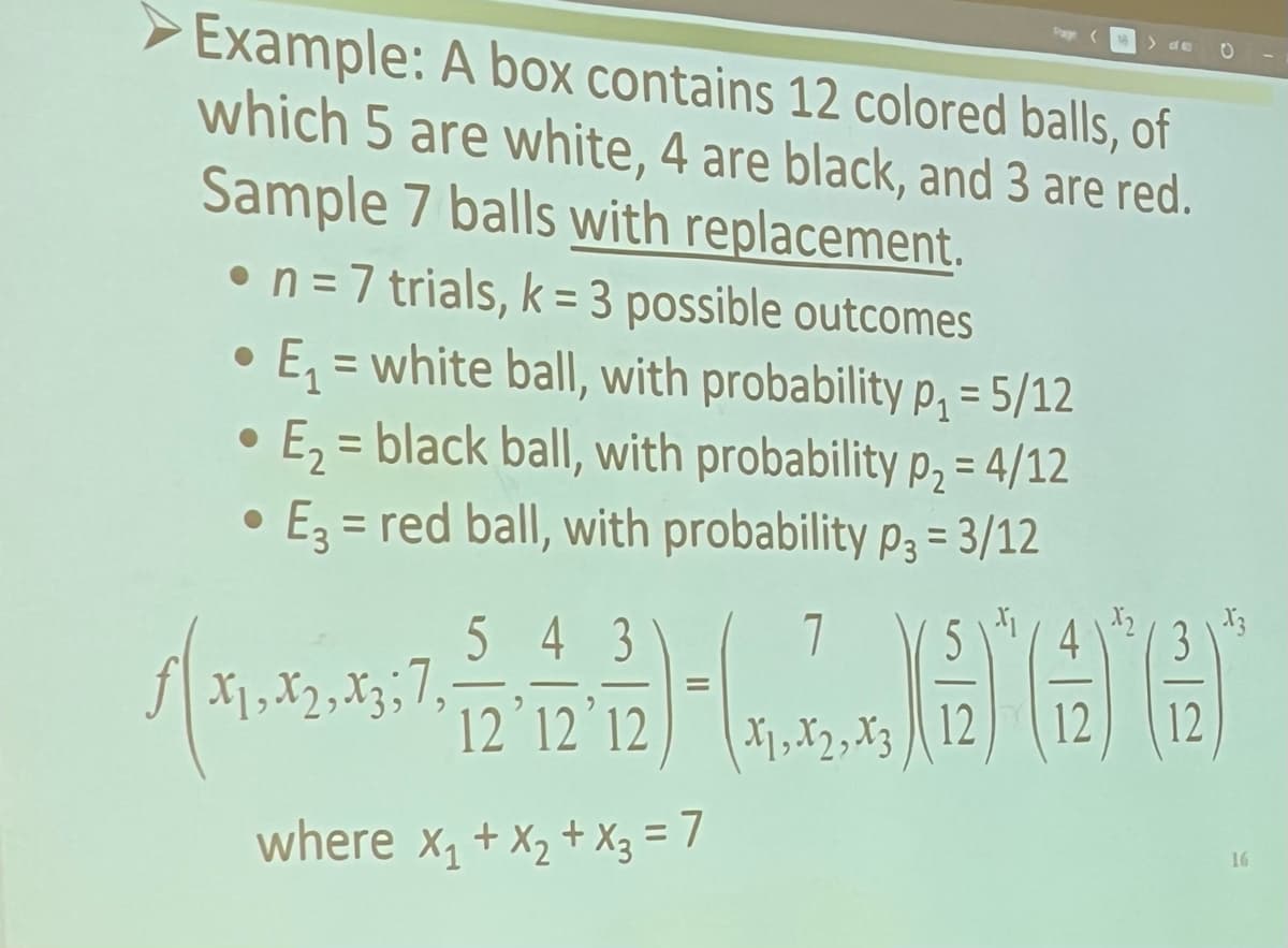 Example: A box contains 12 colored balls, of
which 5 are white, 4 are black, and 3 are red.
Sample 7 balls with replacement.
• n = 7 trials, k= 3 possible outcomes
E₁= white ball, with probability p₁ = 5/12
= black ball, with probability p₂ = 4/12
• E3= red ball, with probability p3= 3/12
E₂ =
●
5 4 3
12 12 12
where x₁ + x₂ + x3 = 7
√51,372,48357,
1, X2, X3; 7,
7 5
L666
X1, X2, X312
12
O
12
16