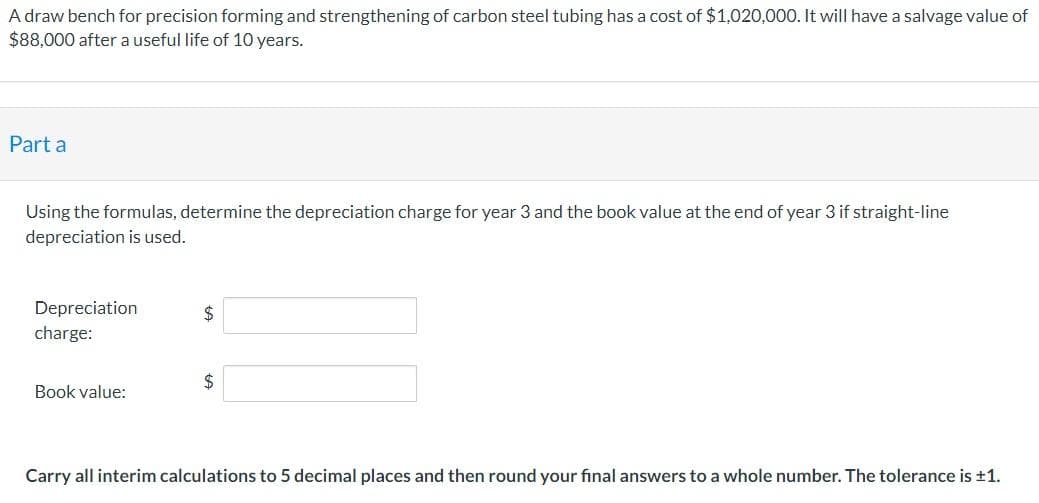 A draw bench for precision forming and strengthening of carbon steel tubing has a cost of $1,020,000. It will have a salvage value of
$88,000 after a useful life of 10 years.
Part a
Using the formulas, determine the depreciation charge for year 3 and the book value at the end of year 3 if straight-line
depreciation is used.
Depreciation
charge:
Book value:
$
$
Carry all interim calculations to 5 decimal places and then round your final answers to a whole number. The tolerance is ±1.