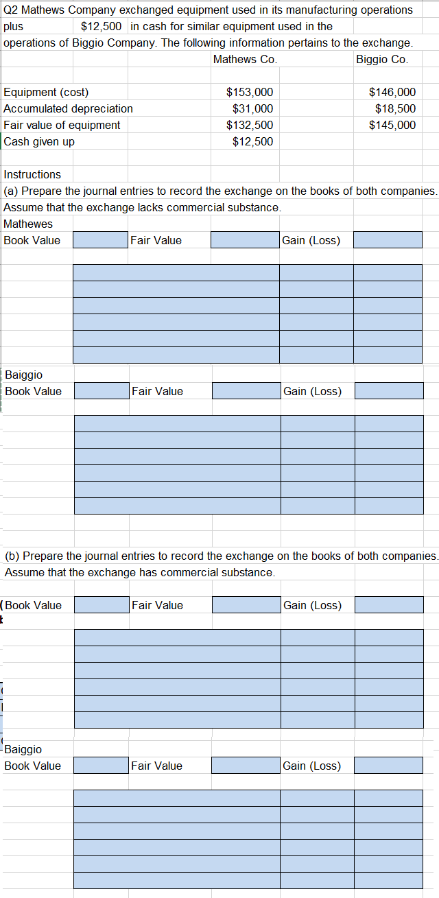 plus
Q2 Mathews Company exchanged equipment used in its manufacturing operations
$12,500 in cash for similar equipment used in the
operations of Biggio Company. The following information pertains to the exchange.
Mathews Co.
Biggio Co.
Equipment (cost)
Accumulated depreciation
Fair value of equipment
Cash given up
Baiggio
Book Value
Instructions
(a) Prepare the journal entries to record the exchange on the books of both companies.
Assume that the exchange lacks commercial substance.
Mathewes
Book Value
Book Value
t
Fair Value
Baiggio
Book Value
Fair Value
$153,000
$31,000
Fair Value
$132,500
$12,500
(b) Prepare the journal entries to record the exchange on the books of both companies.
Assume that the exchange has commercial substance.
Fair Value
Gain (Loss)
Gain (Loss)
$146,000
$18,500
$145,000
Gain (Loss)
Gain (Loss)