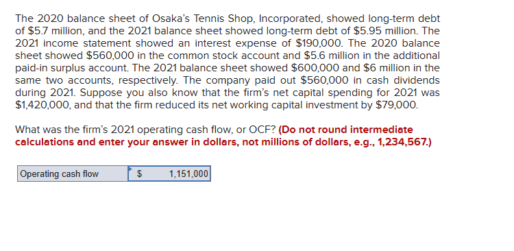 The 2020 balance sheet of Osaka's Tennis Shop, Incorporated, showed long-term debt
of $5.7 million, and the 2021 balance sheet showed long-term debt of $5.95 million. The
2021 income statement showed an interest expense of $190,000. The 2020 balance
sheet showed $560,000 in the common stock account and $5.6 million in the additional
paid-in surplus account. The 2021 balance sheet showed $600,000 and $6 million in the
same two accounts, respectively. The company paid out $560,000 in cash dividends
during 2021. Suppose you also know that the firm's net capital spending for 2021 was
$1,420,000, and that the firm reduced its net working capital investment by $79,000.
What was the firm's 2021 operating cash flow, or OCF? (Do not round intermediate
calculations and enter your answer in dollars, not millions of dollars, e.g., 1,234,567.)
Operating cash flow
$
1,151,000