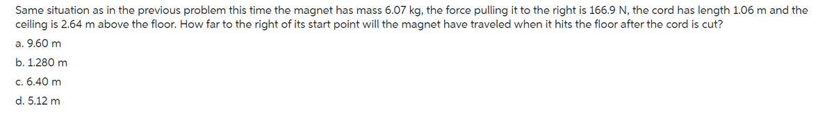 Same situation as in the previous problem this time the magnet has mass 6.07 kg, the force pulling it to the right is 166.9 N, the cord has length 1.06 m and the
ceiling is 2.64 m above the floor. How far to the right of its start point will the magnet have traveled when it hits the floor after the cord is cut?
a. 9.60 m
b. 1.280 m
c. 6.40 m
d. 5.12 m
