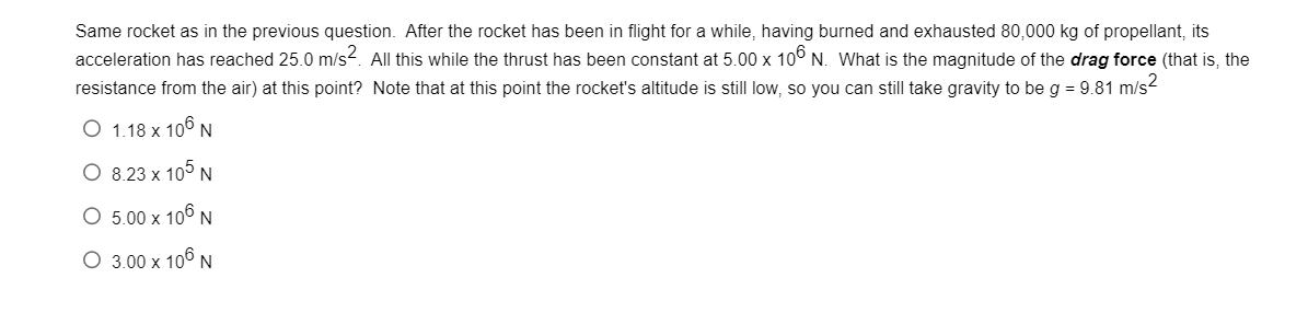 Same rocket as in the previous question. After the rocket has been in flight for a while, having burned and exhausted 80,000 kg of propellant, its
acceleration has reached 25.0 m/s². All this while the thrust has been constant at 5.00 x 106 N. What is the magnitude of the drag force (that is, the
resistance from the air) at this point? Note that at this point the rocket's altitude is still low, so you can still take gravity to be g = 9.81 m/s²
O 1.18 x 106 N
O 8.23 x 105 N
O 5.00 x 106 N
O 3.00 x 106 N