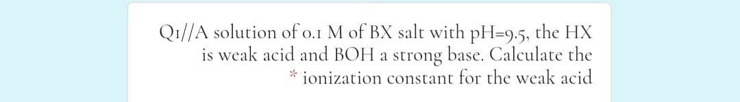Q1//A solution of o.1 M of BX salt with pH=9.5, the HX
is weak acid and BOH a strong base. Calculate the
ionization constant for the weak acid
