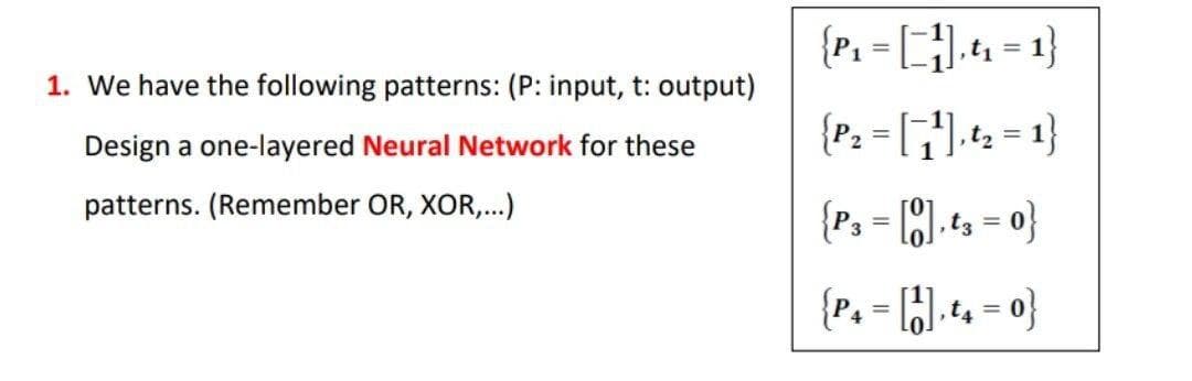 {P. - 4 -1}
1. We have the following patterns: (P: input, t: output)
Design a one-layered Neural Network for these
patterns. (Remember OR, XOR,.)
{P, - ).t = 0}
%3D
{P, - (;).+ - 0}
