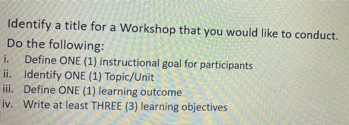 Identify a title for a Workshop that you would like to conduct.
Do the following:
Define ONE (1) instructional goal for participants
ii. Identify ONE (1) Topic/Unit
iii. Define ONE (1) learning outcome
iv. Write at least THREE (3) learning objectives
i.

