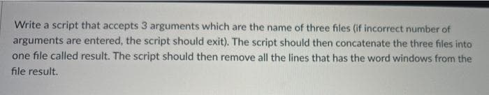 Write a script that accepts 3 arguments which are the name of three files (if incorrect number of
arguments are entered, the script should exit). The script should then concatenate the three files into
one file called result. The script should then remove all the lines that has the word windows from the
file result.
