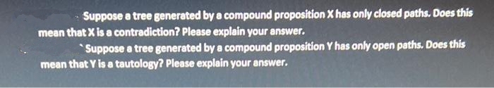 Suppose a tree generated by a compound proposition X has only closed paths. Does this
mean that X is a contradiction? Please explain your answer.
*Suppose a tree generated by a compound proposition Y has only open paths. Does this
mean that Y is a tautology? Please explain your answer.
