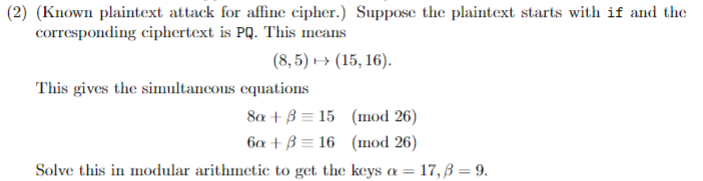 (2) (Known plaintext attack for affinc cipher.) Suppose the plaintext starts with if and the
corresponding ciphertext is PQ. This means
(8, 5) → (15, 16).
This gives the simultancous equations
8a + B = 15 (mod 26)
ба + В 3 16 (шod 26)
Solve this in modular arithmetic to get the keys a = 17, ß = 9.
