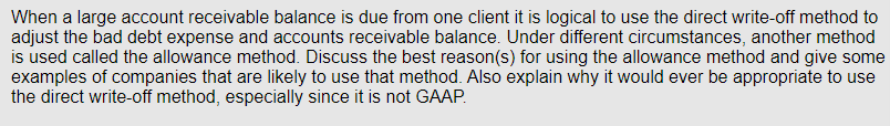 When a large account receivable balance is due from one client it is logical to use the direct write-off method to
adjust the bad debt expense and accounts receivable balance. Under different circumstances, another method
is used called the allowance method. Discuss the best reason(s) for using the allowance method and give some
examples of companies that are likely to use that method. Also explain why it would ever be appropriate to use
the direct write-off method, especially since it is not GAAP.
