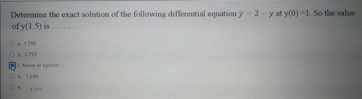 Determine the exact solution of the following differential equation y = 2- y at y(0)=1. So the value
of y(1.5) is
O a. 1.798
Ob. 1.753
c. None of options
O d. 1.699
O e.
1.777

