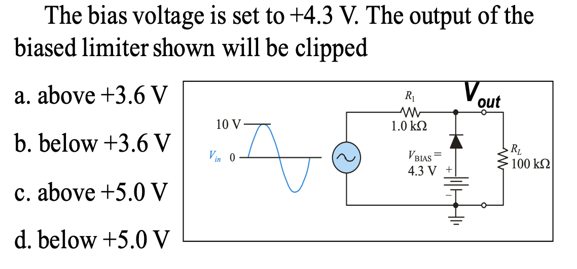 The bias voltage is set to +4.3 V. The output of the
biased limiter shown will be clipped
a. above +3.6 V
V,
out
R1
10 V
1.0 k2
b. below +3.6 V
VBIAS =
4.3 V
RL
100 k2
Vin 0
c. above +5.0 V
d. below +5.0 V
