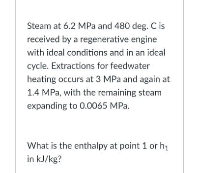 Steam at 6.2 MPa and 480 deg. C is
received by a regenerative engine
with ideal conditions and in an ideal
cycle. Extractions for feedwater
heating occurs at 3 MPa and again at
1.4 MPa, with the remaining steam
expanding to 0.0065 MPa.
What is the enthalpy at point 1 or h1
in kJ/kg?
